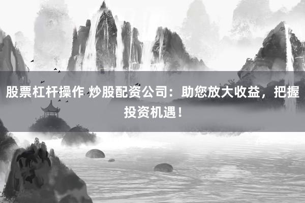 股票杠杆操作 炒股配资公司：助您放大收益，把握投资机遇！