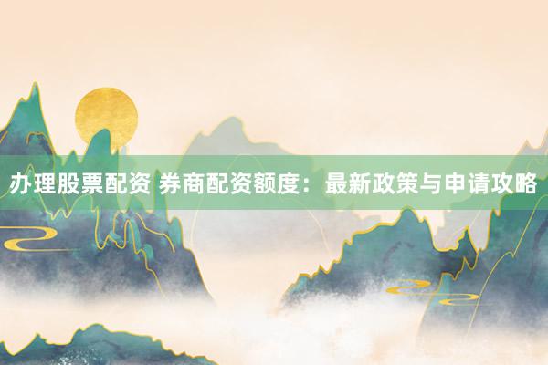 办理股票配资 券商配资额度：最新政策与申请攻略