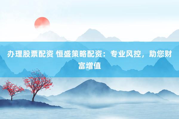 办理股票配资 恒盛策略配资：专业风控，助您财富增值