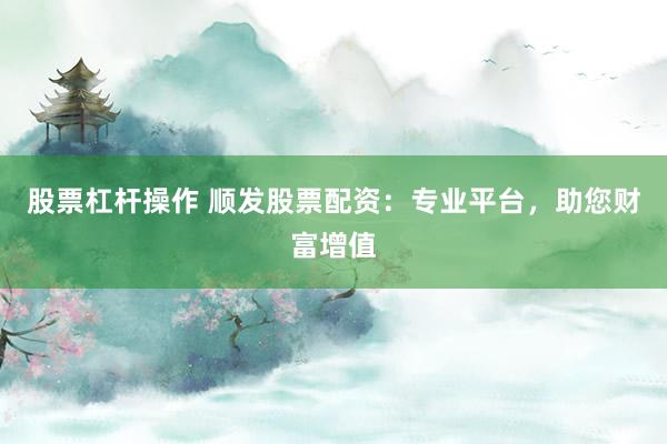 股票杠杆操作 顺发股票配资：专业平台，助您财富增值