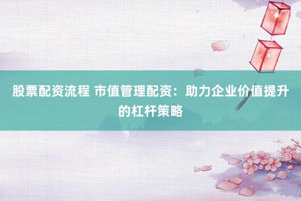 股票配资流程 市值管理配资：助力企业价值提升的杠杆策略
