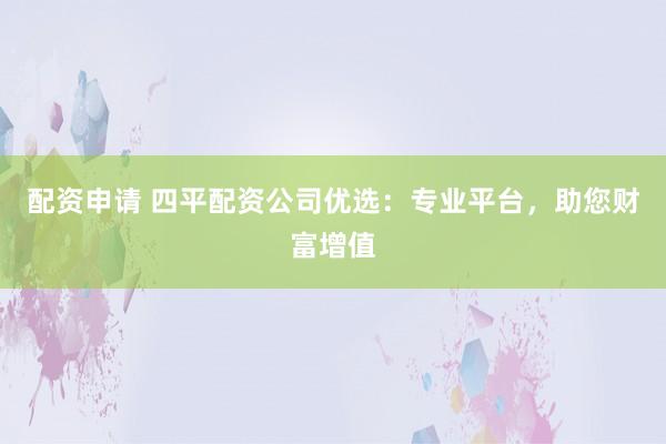 配资申请 四平配资公司优选：专业平台，助您财富增值