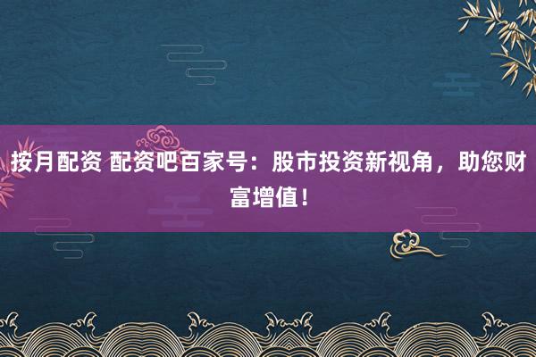 按月配资 配资吧百家号：股市投资新视角，助您财富增值！