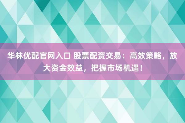 华林优配官网入口 股票配资交易：高效策略，放大资金效益，把握市场机遇！