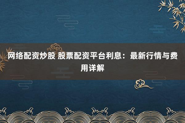 网络配资炒股 股票配资平台利息：最新行情与费用详解