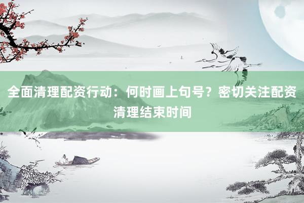 全面清理配资行动：何时画上句号？密切关注配资清理结束时间