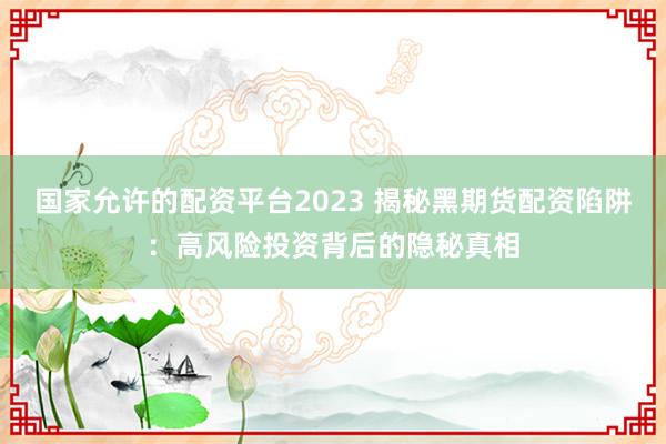 国家允许的配资平台2023 揭秘黑期货配资陷阱：高风险投资背后的隐秘真相
