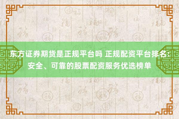 东方证券期货是正规平台吗 正规配资平台排名：安全、可靠的股票配资服务优选榜单