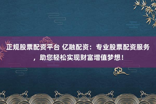正规股票配资平台 亿融配资：专业股票配资服务，助您轻松实现财富增值梦想！
