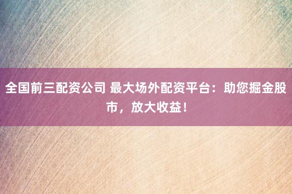 全国前三配资公司 最大场外配资平台：助您掘金股市，放大收益！