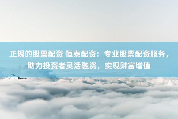 正规的股票配资 恒泰配资：专业股票配资服务，助力投资者灵活融资，实现财富增值