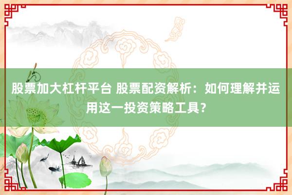 股票加大杠杆平台 股票配资解析:如何理解并运用这一投资策略工具?