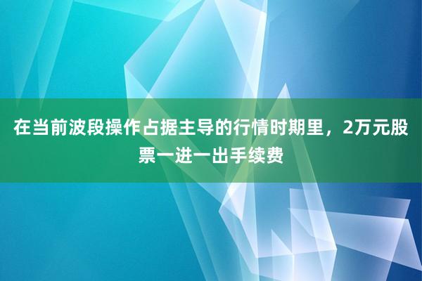 在当前波段操作占据主导的行情时期里，2万元股票一进一出手续费
