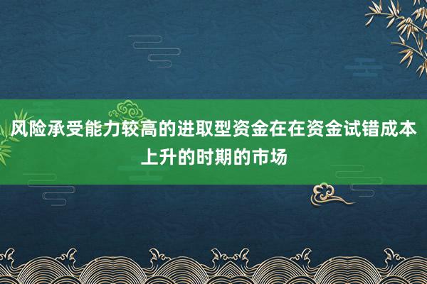 风险承受能力较高的进取型资金在在资金试错成本上升的时期的市场