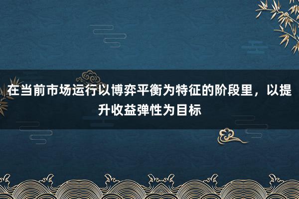 在当前市场运行以博弈平衡为特征的阶段里,以提升收益弹性为目标