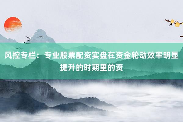 风控专栏：专业股票配资实盘在资金轮动效率明显提升的时期里的资