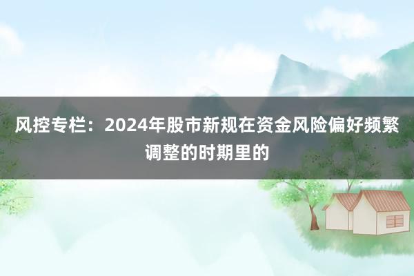 风控专栏：2024年股市新规在资金风险偏好频繁调整的时期里的
