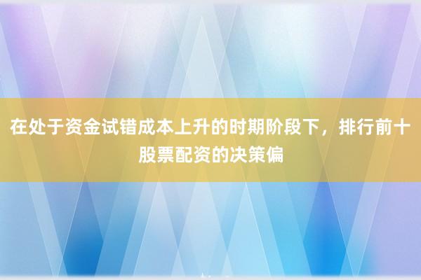 在处于资金试错成本上升的时期阶段下，排行前十股票配资的决策偏
